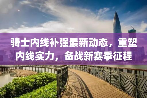 騎士內線補強最新動態，重塑內線實力，備戰新賽季征程