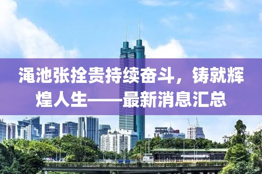 澠池張拴貴持續(xù)奮斗，鑄就輝煌人生——最新消息匯總