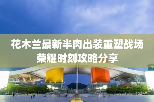 花木蘭最新半肉出裝重塑戰場榮耀時刻攻略分享