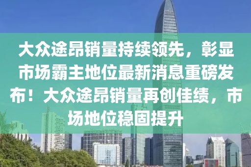 大眾途昂銷量持續領先，彰顯市場霸主地位最新消息重磅發布！大眾途昂銷量再創佳績，市場地位穩固提升
