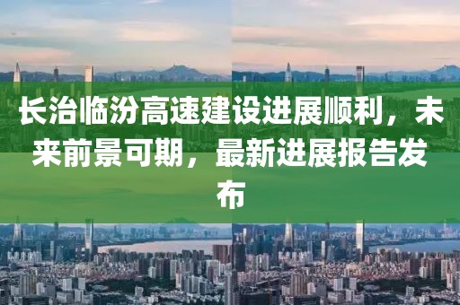 長(zhǎng)治臨汾高速建設(shè)進(jìn)展順利，未來前景可期，最新進(jìn)展報(bào)告發(fā)布