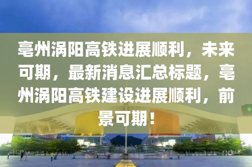 亳州渦陽高鐵進(jìn)展順利，未來可期，最新消息匯總標(biāo)題，亳州渦陽高鐵建設(shè)進(jìn)展順利，前景可期！