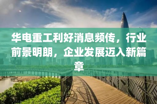 華電重工利好消息頻傳，行業(yè)前景明朗，企業(yè)發(fā)展邁入新篇章