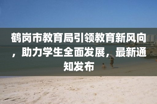 鶴崗市教育局引領(lǐng)教育新風(fēng)向，助力學(xué)生全面發(fā)展，最新通知發(fā)布