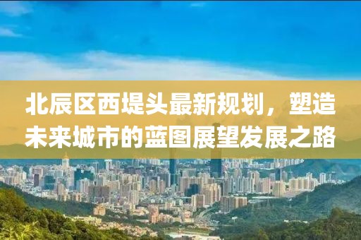 北辰區(qū)西堤頭最新規(guī)劃，塑造未來城市的藍(lán)圖展望發(fā)展之路