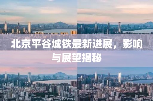 北京平谷城鐵最新進展，影響與展望揭秘