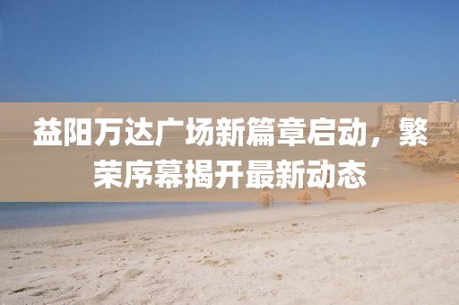 益陽萬達廣場新篇章啟動，繁榮序幕揭開最新動態