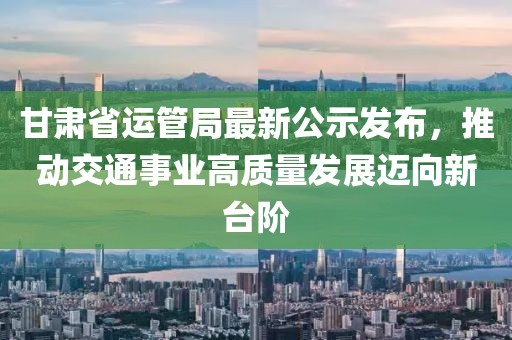 甘肅省運(yùn)管局最新公示發(fā)布，推動(dòng)交通事業(yè)高質(zhì)量發(fā)展邁向新臺(tái)階