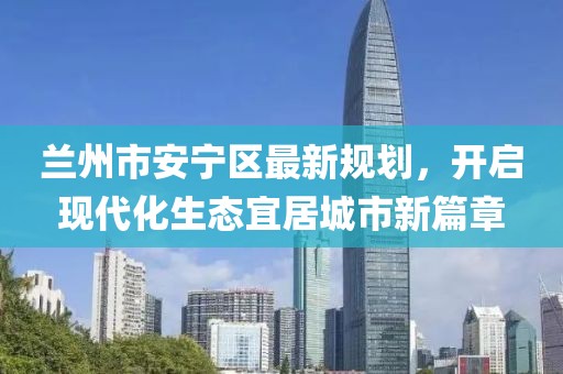 蘭州市安寧區(qū)最新規(guī)劃，開啟現(xiàn)代化生態(tài)宜居城市新篇章