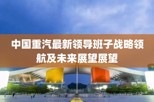 中國重汽最新領導班子戰略領航及未來展望展望