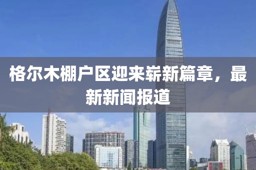 格爾木棚戶區迎來嶄新篇章，最新新聞報道