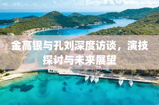 金高銀與孔劉深度訪談，演技探討與未來展望