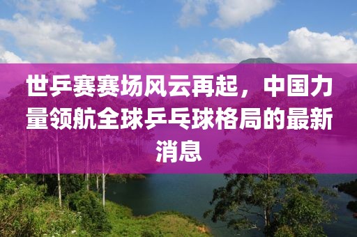 世乒賽賽場風云再起，中國力量領航全球乒乓球格局的最新消息