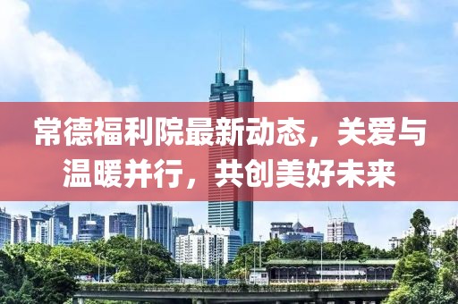 常德福利院最新動態，關愛與溫暖并行，共創美好未來
