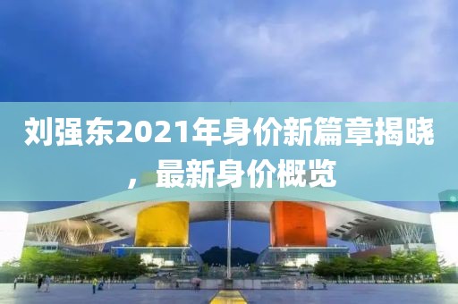 劉強東2021年身價新篇章揭曉，最新身價概覽