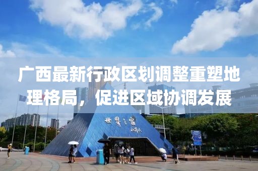 廣西最新行政區劃調整重塑地理格局，促進區域協調發展