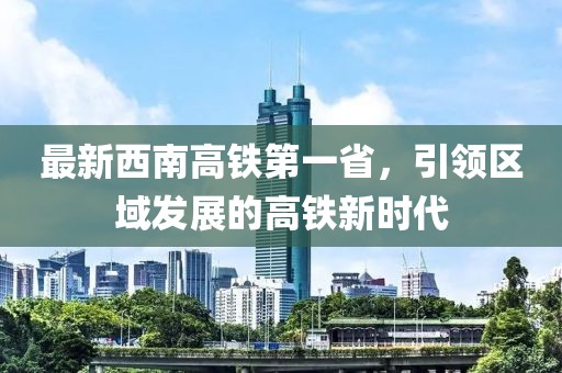 最新西南高鐵第一省，引領區(qū)域發(fā)展的高鐵新時代