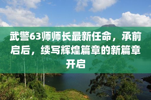 武警63師師長(zhǎng)最新任命，承前啟后，續(xù)寫輝煌篇章的新篇章開(kāi)啟
