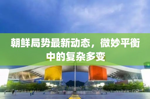 朝鮮局勢最新動態，微妙平衡中的復雜多變