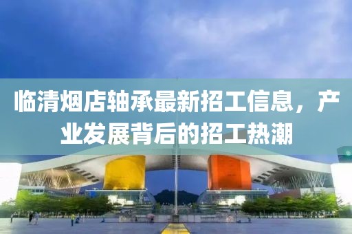 臨清煙店軸承最新招工信息，產業發展背后的招工熱潮
