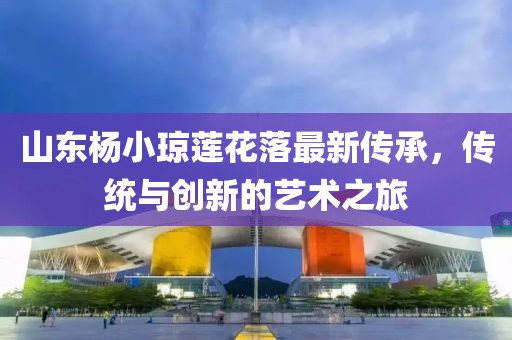 山東楊小瓊蓮花落最新傳承，傳統(tǒng)與創(chuàng)新的藝術(shù)之旅