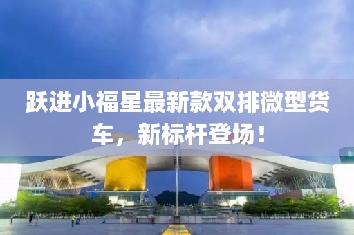 躍進(jìn)小福星最新款雙排微型貨車，新標(biāo)桿登場！