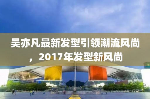 吳亦凡最新發(fā)型引領(lǐng)潮流風(fēng)尚，2017年發(fā)型新風(fēng)尚