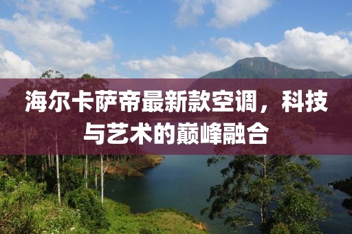 海爾卡薩帝最新款空調(diào)，科技與藝術(shù)的巔峰融合