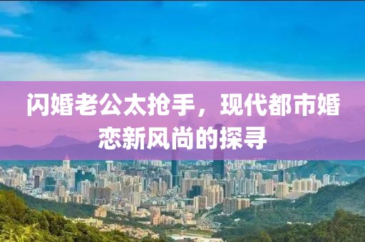 閃婚老公太搶手，現(xiàn)代都市婚戀新風尚的探尋