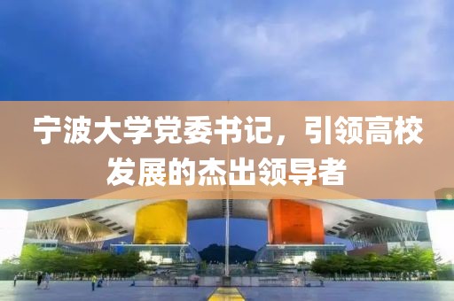 寧波大學(xué)黨委書記，引領(lǐng)高校發(fā)展的杰出領(lǐng)導(dǎo)者