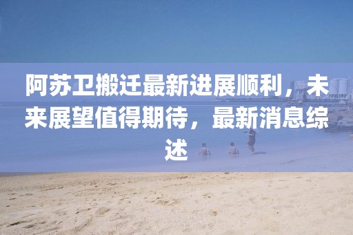 阿蘇衛(wèi)搬遷最新進(jìn)展順利，未來展望值得期待，最新消息綜述