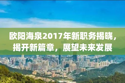歐陽海泉2017年新職務(wù)揭曉，揭開新篇章，展望未來發(fā)展