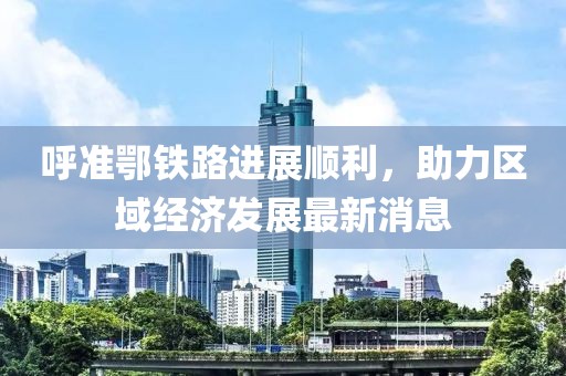 呼準(zhǔn)鄂鐵路進展順利，助力區(qū)域經(jīng)濟發(fā)展最新消息