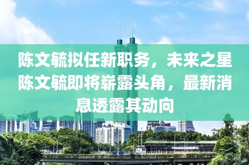 陳文毓擬任新職務，未來之星陳文毓即將嶄露頭角，最新消息透露其動向