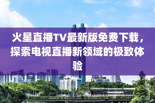 火星直播TV最新版免費(fèi)下載，探索電視直播新領(lǐng)域的極致體驗(yàn)