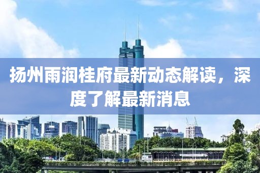 揚州雨潤桂府最新動態解讀，深度了解最新消息