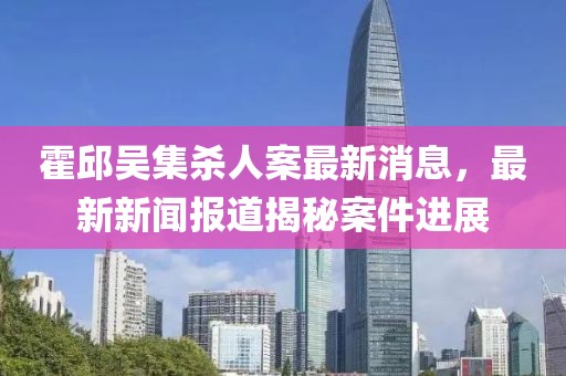 霍邱吳集殺人案最新消息，最新新聞報(bào)道揭秘案件進(jìn)展