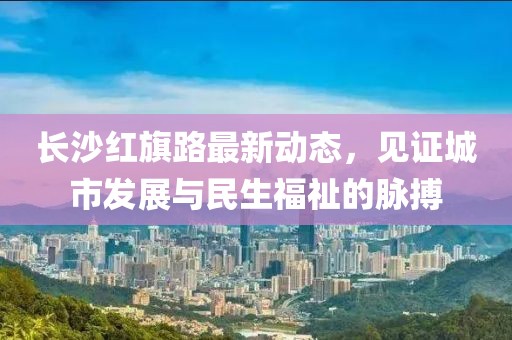 長沙紅旗路最新動態(tài)，見證城市發(fā)展與民生福祉的脈搏