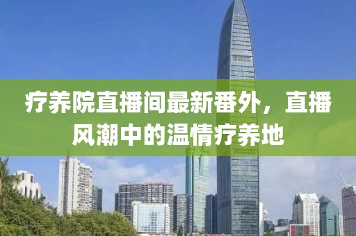 療養院直播間最新番外，直播風潮中的溫情療養地