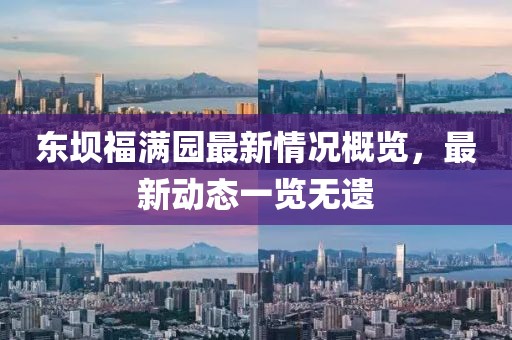 東壩福滿園最新情況概覽，最新動態一覽無遺