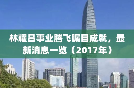 林耀昌事業(yè)騰飛矚目成就，最新消息一覽（2017年）