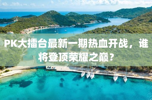 PK大擂臺最新一期熱血開戰(zhàn)，誰將登頂榮耀之巔？