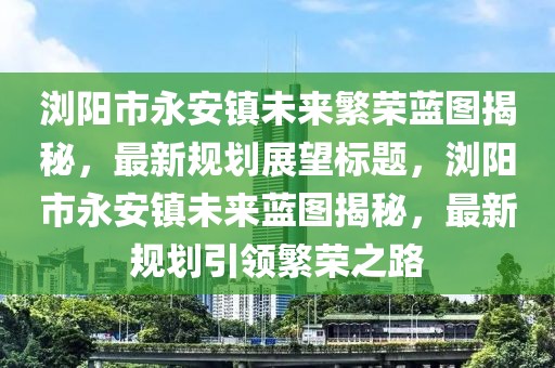 瀏陽市永安鎮(zhèn)未來繁榮藍圖揭秘，最新規(guī)劃展望標題，瀏陽市永安鎮(zhèn)未來藍圖揭秘，最新規(guī)劃引領(lǐng)繁榮之路
