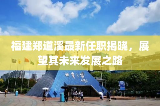 福建鄭道溪最新任職揭曉，展望其未來發展之路