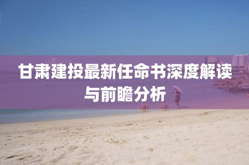 甘肅建投最新任命書(shū)深度解讀與前瞻分析