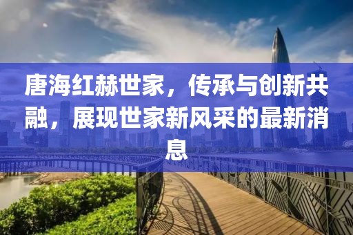 唐海紅赫世家，傳承與創新共融，展現世家新風采的最新消息