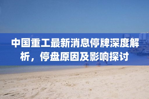 中國重工最新消息停牌深度解析，停盤原因及影響探討