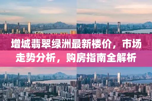 增城翡翠綠洲最新樓價(jià)，市場(chǎng)走勢(shì)分析，購(gòu)房指南全解析