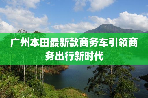 廣州本田最新款商務(wù)車引領(lǐng)商務(wù)出行新時(shí)代