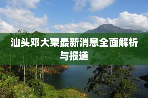 汕頭鄧大榮最新消息全面解析與報道